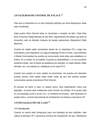 35
1.8 FACILIDAD DE CONTROL DE ENLACE [2]
Para que un dispositivo en un lazo arbitrado participe con otros dispositivos, debe
estar inicializado.
Cada puerto Fibre Channel tiene un transmisor y receptor de fibra. Cada fibra
tiene funciones independientes de otra fibra dependiendo del estado que ésta se
encuentre, esto es llamado máquina de estado operacional (Operational State
Machine).
Cuando los cables están conectados dentro de un dispositivo FC y luego son
conectados a otro dispositivo con alguna topología (Punto a Punto, Lazo Arbitrado
o Redes Conmutadas) los puertos se comunicarán entre ellos para establecer un
enlace. Si un enlace no se estable, el puerto es deshabilitado, o si una condición
existente impide que el enlace se establezca por ejemplo: un cable dañado, fallas
del laser, etc. Los enlaces se establecen en la capa FC-0.
Cuando dos puertos en buen estado se sincronizan, los puertos son llamados
puertos activos. Este estado debe existir antes de que dos puertos puedan
comunicarse usando el protocolo Fibre Channel.
El proceso de llevar a cabo un estado activo varía dependiendo sobre qué
topología el puerto está configurado como función de entrada. Si el puerto está
en una topología punto a punto o en un ambiente conmutado, éste alcanzará un
estado activo a través del protocolo de inicialización de enlaces o secuencia LIP.
1.9 INICIALIZACIÓN DE LAZO [2]
1.9.1 Introducción
Cuando un puerto está configurado para una topología de lazo arbitrado, éste
realiza la llamada LIP o secuencia primitiva de inicialización de lazo. Realizando
 