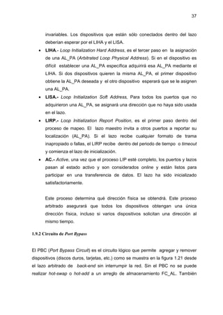 37
invariables. Los dispositivos que están sólo conectados dentro del lazo
deberían esperar por el LIHA y el LISA.
• LIHA.- Loop Initialization Hard Address, es el tercer paso en la asignación
de una AL_PA (Arbitrated Loop Physical Address). Si en el dispositivo es
difícil establecer una AL_PA específica adquirirá esa AL_PA mediante el
LIHA. Si dos dispositivos quieren la misma AL_PA, el primer dispositivo
obtiene la AL_PA deseada y el otro dispositivo esperará que se le asignen
una AL_PA.
• LISA.- Loop Initialization Soft Address, Para todos los puertos que no
adquirieron una AL_PA, se asignará una dirección que no haya sido usada
en el lazo.
• LIRP.- Loop Initialization Report Position, es el primer paso dentro del
proceso de mapeo. El lazo maestro invita a otros puertos a reportar su
localización (AL_PA). Si el lazo recibe cualquier formato de trama
inapropiado o fallas, el LIRP recibe dentro del periodo de tiempo o timeout
y comienza el lazo de inicialización.
• AC.- Active, una vez que el proceso LIP esté completo, los puertos y lazos
pasan al estado activo y son considerados online y están listos para
participar en una transferencia de datos. El lazo ha sido inicializado
satisfactoriamente.
Este proceso determina qué dirección física se obtendrá. Este proceso
arbitrado asegurará que todos los dispositivos obtengan una única
dirección física, incluso si varios dispositivos solicitan una dirección al
mismo tiempo.
1.9.2 Circuito de Port Bypass
El PBC (Port Bypass Circuit) es el circuito lógico que permite agregar y remover
dispositivos (discos duros, tarjetas, etc.) como se muestra en la figura 1.21 desde
el lazo arbitrado de back-end sin interrumpir la red. Sin el PBC no se puede
realizar hot-swap o hot-add a un arreglo de almacenamiento FC_AL. También
 