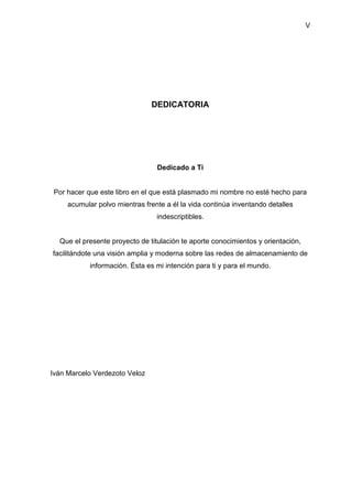 V
DEDICATORIA
Dedicado a Ti
Por hacer que este libro en el que está plasmado mi nombre no esté hecho para
acumular polvo mientras frente a él la vida continúa inventando detalles
indescriptibles.
Que el presente proyecto de titulación te aporte conocimientos y orientación,
facilitándote una visión amplia y moderna sobre las redes de almacenamiento de
información. Ésta es mi intención para ti y para el mundo.
Iván Marcelo Verdezoto Veloz
 