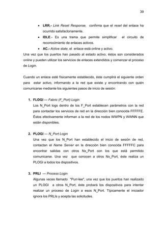 39
• LRR.- Link Reset Response, confirma que el reset del enlace ha
ocurrido satisfactoriamente.
• IDLE.- Es una trama que permite simplificar el circuito de
reconocimiento de enlaces activos.
• AC.- Active state, el enlace está online y activo.
Una vez que los puertos han pasado al estado activo, éstos son considerados
online y pueden utilizar los servicios de enlaces extendidos y comenzar el proceso
de Login.
Cuando un enlace esté físicamente establecido, éste cumplirá el siguiente orden
para estar activo, informando a la red que existe y encontrando con quién
comunicarse mediante los siguientes pasos de inicio de sesión:
1. FLOGI — Fabric (F_Port) Login
Los N_Port logs dentro de los F_Port establecen parámetros con la red
para contactar los servicios de red en la dirección bien conocida FFFFFE.
Éstos efectivamente informan a la red de los nodos WWPN y WWNN que
están disponibles.
2. PLOGI — N_Port Login
Una vez que los N_Port han establecido el inicio de sesión de red,
contactan el Name Server en la dirección bien conocida FFFFFC para
encontrar salidas con otros Nx_Port con los que está permitido
comunicarse. Una vez que conocen a otros Nx_Port, éste realiza un
PLOGI a todos los dispositivos.
3. PRLI — Process Login
Algunas veces llamado "Purr-lee", una vez que los puertos han realizado
un PLOGI a otros N_Port, éste probará los dispositivos para intentar
realizar un proceso de Login a esos N_Port. Típicamente el iniciador
ignora los PRLIs y acepta las solicitudes.
 
