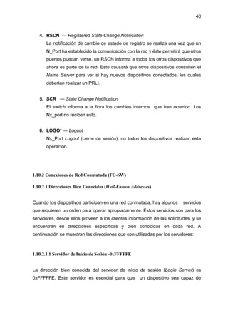 40
4. RSCN — Registered State Change Notification
La notificación de cambio de estado de registro se realiza una vez que un
N_Port ha establecido la comunicación con la red y éste permitirá que otros
puertos puedan verse, un RSCN informa a todos los otros dispositivos que
ahora es parte de la red. Esto causará que otros dispositivos consulten el
Name Server para ver si hay nuevos dispositivos conectados, los cuales
deberían realizar un PRLI.
5. SCR — State Change Notification
El switch informa a la fibra los cambios internos que han ocurrido. Los
Nx_port no reciben esto.
6. LOGO* — Logout
Nx_Port Logout (cierre de sesión), no todos los dispositivos realizan esta
operación.
1.10.2 Conexiones de Red Conmutada (FC-SW)
1.10.2.1 Direcciones Bien Conocidas (Well-Known Addresses)
Cuando los dispositivos participan en una red conmutada, hay algunos servicios
que requieren un orden para operar apropiadamente. Estos servicios son para los
servidores, desde ellos proveen a los clientes información de las solicitudes, y se
encuentran en direcciones específicas y bien conocidas en cada red. A
continuación se muestran las direcciones que son utilizadas por los servidores:
1.10.2.1.1 Servidor de Inicio de Sesión -0xFFFFFE
La dirección bien conocida del servidor de inicio de sesión (Login Server) es
0xFFFFFE. Este servidor es esencial para que un dispositivo sea capaz de
 