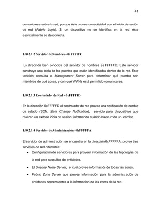 41
comunicarse sobre la red, porque éste provee conectividad con el inicio de sesión
de red (Fabric Login). Si un dispositivo no se identifica en la red, éste
esencialmente se desconecta.
1.10.2.1.2 Servidor de Nombres - 0xFFFFFC
La dirección bien conocida del servidor de nombres es FFFFFC. Este servidor
construye una tabla de los puertos que están identificados dentro de la red. Éste
también consulta el Management Server para determinar qué puertos son
miembros de qué zonas, y con qué WWNs está permitido comunicarse.
1.10.2.1.3 Controlador de Red - 0xFFFFFD
En la dirección 0xFFFFFD el controlador de red provee una notificación de cambio
de estado (SCN, State Change Notification), servicio para dispositivos que
realizan un exitoso inicio de sesión, informando cuándo ha ocurrido un cambio.
1.10.2.1.4 Servidor de Administración - 0xFFFFFA
El servidor de administración se encuentra en la dirección 0xFFFFFA, provee tres
servicios de red diferentes:
• Configuración de servidores para proveer información de las topologías de
la red para consultas de entidades.
• El Unzone Name Server, el cual provee información de todas las zonas,
• Fabric Zone Server que provee información para la administración de
entidades concernientes a la información de las zonas de la red.
 