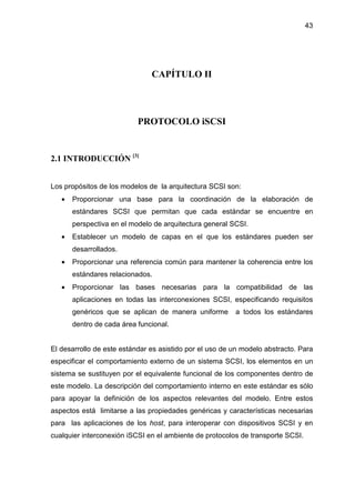 43
CAPÍTULO II
PROTOCOLO iSCSI
2.1 INTRODUCCIÓN [3]
Los propósitos de los modelos de la arquitectura SCSI son:
• Proporcionar una base para la coordinación de la elaboración de
estándares SCSI que permitan que cada estándar se encuentre en
perspectiva en el modelo de arquitectura general SCSI.
• Establecer un modelo de capas en el que los estándares pueden ser
desarrollados.
• Proporcionar una referencia común para mantener la coherencia entre los
estándares relacionados.
• Proporcionar las bases necesarias para la compatibilidad de las
aplicaciones en todas las interconexiones SCSI, especificando requisitos
genéricos que se aplican de manera uniforme a todos los estándares
dentro de cada área funcional.
El desarrollo de este estándar es asistido por el uso de un modelo abstracto. Para
especificar el comportamiento externo de un sistema SCSI, los elementos en un
sistema se sustituyen por el equivalente funcional de los componentes dentro de
este modelo. La descripción del comportamiento interno en este estándar es sólo
para apoyar la definición de los aspectos relevantes del modelo. Entre estos
aspectos está limitarse a las propiedades genéricas y características necesarias
para las aplicaciones de los host, para interoperar con dispositivos SCSI y en
cualquier interconexión iSCSI en el ambiente de protocolos de transporte SCSI.
 