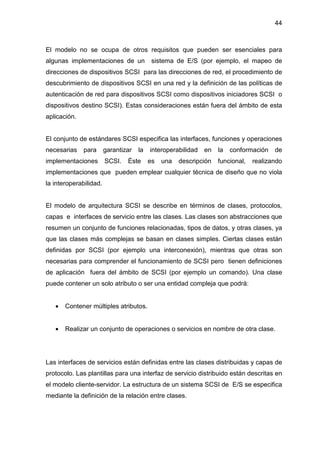 44
El modelo no se ocupa de otros requisitos que pueden ser esenciales para
algunas implementaciones de un sistema de E/S (por ejemplo, el mapeo de
direcciones de dispositivos SCSI para las direcciones de red, el procedimiento de
descubrimiento de dispositivos SCSI en una red y la definición de las políticas de
autenticación de red para dispositivos SCSI como dispositivos iniciadores SCSI o
dispositivos destino SCSI). Estas consideraciones están fuera del ámbito de esta
aplicación.
El conjunto de estándares SCSI especifica las interfaces, funciones y operaciones
necesarias para garantizar la interoperabilidad en la conformación de
implementaciones SCSI. Éste es una descripción funcional, realizando
implementaciones que pueden emplear cualquier técnica de diseño que no viola
la interoperabilidad.
El modelo de arquitectura SCSI se describe en términos de clases, protocolos,
capas e interfaces de servicio entre las clases. Las clases son abstracciones que
resumen un conjunto de funciones relacionadas, tipos de datos, y otras clases, ya
que las clases más complejas se basan en clases simples. Ciertas clases están
definidas por SCSI (por ejemplo una interconexión), mientras que otras son
necesarias para comprender el funcionamiento de SCSI pero tienen definiciones
de aplicación fuera del ámbito de SCSI (por ejemplo un comando). Una clase
puede contener un solo atributo o ser una entidad compleja que podrá:
• Contener múltiples atributos.
• Realizar un conjunto de operaciones o servicios en nombre de otra clase.
Las interfaces de servicios están definidas entre las clases distribuidas y capas de
protocolo. Las plantillas para una interfaz de servicio distribuido están descritas en
el modelo cliente-servidor. La estructura de un sistema SCSI de E/S se especifica
mediante la definición de la relación entre clases.
 