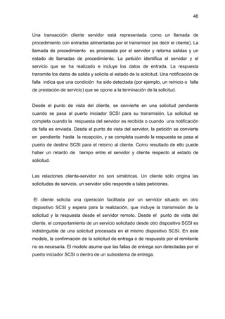 46
Una transacción cliente servidor está representada como un llamada de
procedimiento con entradas alimentadas por el transmisor (es decir el cliente). La
llamada de procedimiento es procesada por el servidor y retorna salidas y un
estado de llamadas de procedimiento. La petición identifica el servidor y el
servicio que se ha realizado e incluye los datos de entrada. La respuesta
transmite los datos de salida y solicita el estado de la solicitud. Una notificación de
falla indica que una condición ha sido detectada (por ejemplo, un reinicio o falla
de prestación de servicio) que se opone a la terminación de la solicitud.
Desde el punto de vista del cliente, se convierte en una solicitud pendiente
cuando se pasa al puerto iniciador SCSI para su transmisión. La solicitud se
completa cuando la respuesta del servidor es recibida o cuando una notificación
de falla es enviada. Desde el punto de vista del servidor, la petición se convierte
en pendiente hasta la recepción, y se completa cuando la respuesta se pasa al
puerto de destino SCSI para el retorno al cliente. Como resultado de ello puede
haber un retardo de tiempo entre el servidor y cliente respecto al estado de
solicitud.
Las relaciones cliente-servidor no son simétricas. Un cliente sólo origina las
solicitudes de servicio, un servidor sólo responde a tales peticiones.
El cliente solicita una operación facilitada por un servidor situado en otro
dispositivo SCSI y espera para la realización, que incluye la transmisión de la
solicitud y la respuesta desde el servidor remoto. Desde el punto de vista del
cliente, el comportamiento de un servicio solicitado desde otro dispositivo SCSI es
indistinguible de una solicitud procesada en el mismo dispositivo SCSI. En este
modelo, la confirmación de la solicitud de entrega o de respuesta por el remitente
no es necesaria. El modelo asume que las fallas de entrega son detectadas por el
puerto iniciador SCSI o dentro de un subsistema de entrega.
 