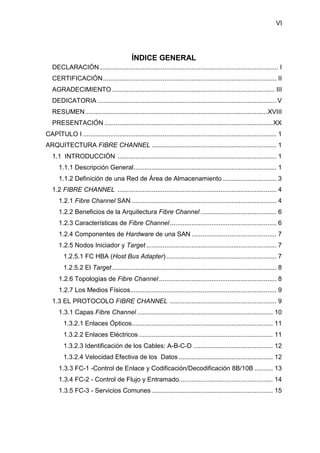VI
ÍNDICE GENERAL
DECLARACIÓN................................................................................................... I
CERTIFICACIÓN................................................................................................ II
AGRADECIMIENTO .......................................................................................... III
DEDICATORIA ................................................................................................... V
RESUMEN.....................................................................................................XVIII
PRESENTACIÓN .............................................................................................XX
CAPÍTULO I ........................................................................................................... 1
ARQUITECTURA FIBRE CHANNEL ..................................................................... 1
1.1 INTRODUCCIÓN ........................................................................................ 1
1.1.1 Descripción General............................................................................... 1
1.1.2 Definición de una Red de Área de Almacenamiento.............................. 3
1.2 FIBRE CHANNEL ........................................................................................ 4
1.2.1 Fibre Channel SAN ................................................................................ 4
1.2.2 Beneficios de la Arquitectura Fibre Channel .......................................... 6
1.2.3 Características de Fibre Channel........................................................... 6
1.2.4 Componentes de Hardware de una SAN ............................................... 7
1.2.5 Nodos Iniciador y Target ........................................................................ 7
1.2.5.1 FC HBA (Host Bus Adapter)............................................................. 7
1.2.5.2 El Target........................................................................................... 8
1.2.6 Topologías de Fibre Channel................................................................. 8
1.2.7 Los Medios Físicos................................................................................. 9
1.3 EL PROTOCOLO FIBRE CHANNEL ........................................................... 9
1.3.1 Capas Fibre Channel ........................................................................... 10
1.3.2.1 Enlaces Ópticos.............................................................................. 11
1.3.2.2 Enlaces Eléctricos .......................................................................... 11
1.3.2.3 Identificación de los Cables: A-B-C-D ............................................ 12
1.3.2.4 Velocidad Efectiva de los Datos .................................................... 12
1.3.3 FC-1 -Control de Enlace y Codificación/Decodificación 8B/10B .......... 13
1.3.4 FC-2 - Control de Flujo y Entramado.................................................... 14
1.3.5 FC-3 - Servicios Comunes ................................................................... 15
 