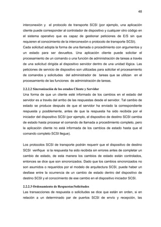 48
interconexión y el protocolo de transporte SCSI (por ejemplo, una aplicación
cliente puede corresponder al controlador de dispositivo y cualquier otro código en
el sistema operativo que es capaz de gestionar peticiones de E/S sin que
requieren el conocimiento de la interconexión o protocolo de transporte SCSI).
Cada solicitud adopta la forma de una llamada o procedimiento con argumentos y
un estado para ser devueltos. Una aplicación cliente puede solicitar el
procesamiento de un comando o una función de administración de tareas a través
de una solicitud dirigida al dispositivo servidor dentro de una unidad lógica. Las
peticiones de servicio de dispositivo son utilizadas para solicitar el procesamiento
de comandos y solicitudes del administrador de tareas que se utilizan en el
procesamiento de las funciones de administración de tareas.
2.2.2.2 Sincronización de los estados Cliente y Servidor
Una forma de que un cliente esté informado de los cambios en el estado del
servidor es a través del arribo de las respuestas desde el servidor. Tal cambio de
estado se produce después de que el servidor ha enviado la correspondiente
respuesta y posiblemente, antes de que la respuesta ha sido recibida por el
iniciador del dispositivo SCSI (por ejemplo, el dispositivo de destino SCSI cambia
de estado hasta procesar el comando de llamada a procedimiento completo, pero
la aplicación cliente no está informada de los cambios de estado hasta que el
comando completo SCSI llegue).
Los protocolos SCSI de transporte podrán requerir que el dispositivo de destino
SCSI verifique si la respuesta ha sido recibida sin errores antes de completar un
cambio de estado, de esta manera los cambios de estado están controlados,
entonces se dice que son sincronizados. Dado que los cambios sincronizados no
son asumidos o requeridos por el modelo de arquitectura SCSI, puede haber un
desfase entre la ocurrencia de un cambio de estado dentro del dispositivo de
destino SCSI y el conocimiento de ese cambio en el dispositivo iniciador SCSI.
2.2.2.3 Ordenamiento de Respuestas/Solicitudes
Las transacciones de respuesta o solicitudes se dice que están en orden, si en
relación a un determinado par de puertos SCSI de envío y recepción, las
 