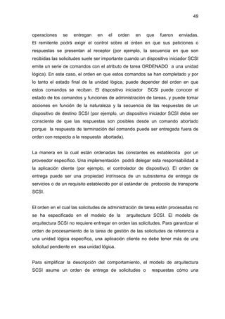 49
operaciones se entregan en el orden en que fueron enviadas.
El remitente podrá exigir el control sobre el orden en que sus peticiones o
respuestas se presentan al receptor (por ejemplo, la secuencia en que son
recibidas las solicitudes suele ser importante cuando un dispositivo iniciador SCSI
emite un serie de comandos con el atributo de tarea ORDENADO a una unidad
lógica). En este caso, el orden en que estos comandos se han completado y por
lo tanto el estado final de la unidad lógica, puede depender del orden en que
estos comandos se reciban. El dispositivo iniciador SCSI puede conocer el
estado de los comandos y funciones de administración de tareas, y puede tomar
acciones en función de la naturaleza y la secuencia de las respuestas de un
dispositivo de destino SCSI (por ejemplo, un dispositivo iniciador SCSI debe ser
consciente de que las respuestas son posibles desde un comando abortado
porque la respuesta de terminación del comando puede ser entregada fuera de
orden con respecto a la respuesta abortada).
La manera en la cual están ordenadas las constantes es establecida por un
proveedor específico. Una implementación podrá delegar esta responsabilidad a
la aplicación cliente (por ejemplo, el controlador de dispositivo). El orden de
entrega puede ser una propiedad intrínseca de un subsistema de entrega de
servicios o de un requisito establecido por el estándar de protocolo de transporte
SCSI.
El orden en el cual las solicitudes de administración de tarea están procesadas no
se ha especificado en el modelo de la arquitectura SCSI. El modelo de
arquitectura SCSI no requiere entregar en orden las solicitudes. Para garantizar el
orden de procesamiento de la tarea de gestión de las solicitudes de referencia a
una unidad lógica específica, una aplicación cliente no debe tener más de una
solicitud pendiente en esa unidad lógica.
Para simplificar la descripción del comportamiento, el modelo de arquitectura
SCSI asume un orden de entrega de solicitudes o respuestas cómo una
 