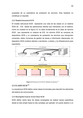 50
propiedad de un subsistema de prestación de servicios. Esta hipótesis no
constituye un requisito.
2.2.3 Modelo Estructural SCSI
El modelo estructural SCSI representa una vista de las clases en un sistema
SCSI de E/S desde las aplicaciones clientes que interactúan con el sistema.
Como se muestra en la figura 2.3, la clase fundamental es la clase de dominio
SCSI que representa un sistema de E/S. Un dominio SCSI se compone de
dispositivos SCSI y un subsistema de prestación de servicios que transportan
comandos, datos, funciones de gestión de tareas e información relacionada. Un
dispositivo SCSI contiene clientes o servidores, o ambos, y la infraestructura para
soportarlos.
Figura 2.3 Sistema de E/S SCSI y Modelo de Dominio [4]
2.3 CLASES SCSI [4]
La arquitectura SCSI define varias clases funcionales para describir los elementos
del sistema de comunicación.
2.3.1 Descripción General de las Clases SCSI
SCSI define varios tipos de clases encargadas de realizar tareas especificas
desde la más simple hasta la más compleja; por ejemplo: Un puerto destino o un
 