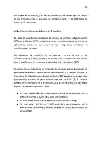 53
Los límites de un dominio SCSI son establecidos por el sistema ejecutor, dentro
de las limitaciones de un protocolo de transporte SCSI y los estándares de
interconexión asociados.
2.3.2.1 Clases de Subsistema de Prestación de Servicios
La clase de subsistema de prestación de servicios se conecta a todos los puertos
SCSI en el dominio SCSI, proporcionando un mecanismo mediante el cual las
aplicaciones clientes se comunican con los dispositivos servidores y
administradores de tareas.
Un subsistema de prestación de servicios se compone de una o más
interconexiones que hacen parecer a un cliente o servidor como un único camino
para la transferencia de respuestas y solicitudes entre dispositivos SCSI.
Se asume que un subsistema de prestación de servicios provee transmisión de
respuestas y solicitudes libre de errores entre el cliente y el servidor. Aunque un
controlador de dispositivo en una implementación SCSI podría llevar a cabo estas
transferencias a través de varias interacciones con su STPL (SCSI transport
protocol layer), el modelo de la arquitectura SCSI describe cada operación desde
el punto de vista de la aplicación cliente:
• La respuesta o solicitud se considerará enviada por el remitente cuando
ésta se la entrega al puerto SCSI para su transmisión.
• La respuesta o solicitud está dentro del tránsito hasta la entrega.
• La respuesta o solicitud se considerará recibida por el receptor cuando
ésta ha sido transmitida al receptor a través del puerto del dispositivo de
destino SCSI.
 