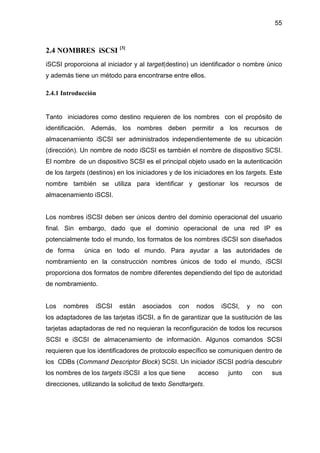 55
2.4 NOMBRES iSCSI [3]
iSCSI proporciona al iniciador y al target(destino) un identificador o nombre único
y además tiene un método para encontrarse entre ellos.
2.4.1 Introducción
Tanto iniciadores como destino requieren de los nombres con el propósito de
identificación. Además, los nombres deben permitir a los recursos de
almacenamiento iSCSI ser administrados independientemente de su ubicación
(dirección). Un nombre de nodo iSCSI es también el nombre de dispositivo SCSI.
El nombre de un dispositivo SCSI es el principal objeto usado en la autenticación
de los targets (destinos) en los iniciadores y de los iniciadores en los targets. Este
nombre también se utiliza para identificar y gestionar los recursos de
almacenamiento iSCSI.
Los nombres iSCSI deben ser únicos dentro del dominio operacional del usuario
final. Sin embargo, dado que el dominio operacional de una red IP es
potencialmente todo el mundo, los formatos de los nombres iSCSI son diseñados
de forma única en todo el mundo. Para ayudar a las autoridades de
nombramiento en la construcción nombres únicos de todo el mundo, iSCSI
proporciona dos formatos de nombre diferentes dependiendo del tipo de autoridad
de nombramiento.
Los nombres iSCSI están asociados con nodos iSCSI, y no con
los adaptadores de las tarjetas iSCSI, a fin de garantizar que la sustitución de las
tarjetas adaptadoras de red no requieran la reconfiguración de todos los recursos
SCSI e iSCSI de almacenamiento de información. Algunos comandos SCSI
requieren que los identificadores de protocolo específico se comuniquen dentro de
los CDBs (Command Descriptor Block) SCSI. Un iniciador iSCSI podría descubrir
los nombres de los targets iSCSI a los que tiene acceso junto con sus
direcciones, utilizando la solicitud de texto Sendtargets.
 