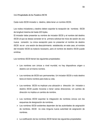 56
2.4.2 Propiedades de los Nombres iSCSI
Cada nodo iSCSI iniciador o destino, debe tener un nombre iSCSI.
Los nodos iniciadores y destino deben soportar la recepción de nombres iSCSI
de longitud máxima de hasta 223 bytes.
El iniciador debe presentar su nombre de iniciador iSCSI y el nombre del destino
iSCSI al que se desea conectar en la primera solicitud de inicio de sesión de una
nueva conexión. La única excepción para no presentar el nombre de destino
iSCSI es en una sesión de descubrimiento establecida; en este caso, el nombre
del iniciador iSCSI es todavía necesario, pero el nombre de destino iSCSI puede
omitirse.
Los nombres iSCSI tienen las siguientes propiedades:
Los nombres son únicos a nivel mundial, no hay dispositivos origen o
destino con el mismo nombre.
Los nombres de iSCSI son permanentes. Un iniciador iSCSI o nodo destino
tiene el mismo nombre para toda su vida.
Los nombres iSCSI no implican una ubicación o dirección. Un iniciador o
destino iSCSI puede moverse o tener varias direcciones. Un cambio de
dirección no implica un cambio de nombre.
Los nombres iSCSI soportan la integración de nombres únicos con los
esquemas de designación de nombres.
Los nombres iSCSI existentes dependen de las autoridades de asignación
de nombres. iSCSI no crea ninguna nueva autoridad de asignación de
nombres.
La codificación de los nombres iSCSI tienen las siguientes propiedades:
 