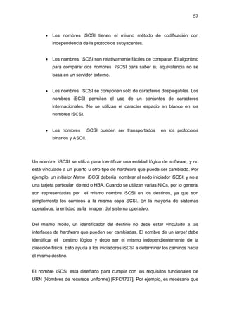 57
• Los nombres iSCSI tienen el mismo método de codificación con
independencia de la protocolos subyacentes.
• Los nombres iSCSI son relativamente fáciles de comparar. El algoritmo
para comparar dos nombres iSCSI para saber su equivalencia no se
basa en un servidor externo.
• Los nombres iSCSI se componen sólo de caracteres desplegables. Los
nombres iSCSI permiten el uso de un conjuntos de caracteres
internacionales. No se utilizan el caracter espacio en blanco en los
nombres iSCSI.
• Los nombres iSCSI pueden ser transportados en los protocolos
binarios y ASCII.
Un nombre iSCSI se utiliza para identificar una entidad lógica de software, y no
está vinculado a un puerto u otro tipo de hardware que puede ser cambiado. Por
ejemplo, un initiator Name iSCSI debería nombrar al nodo iniciador iSCSI, y no a
una tarjeta particular de red o HBA. Cuando se utilizan varias NICs, por lo general
son representadas por el mismo nombre iSCSI en los destinos, ya que son
simplemente los caminos a la misma capa SCSI. En la mayoría de sistemas
operativos, la entidad es la imagen del sistema operativo.
Del mismo modo, un identificador del destino no debe estar vinculado a las
interfaces de hardware que pueden ser cambiadas. El nombre de un target debe
identificar el destino lógico y debe ser el mismo independientemente de la
dirección física. Esto ayuda a los iniciadores iSCSI a determinar los caminos hacia
el mismo destino.
El nombre iSCSI está diseñado para cumplir con los requisitos funcionales de
URN (Nombres de recursos uniforme) [RFC1737]. Por ejemplo, es necesario que
 