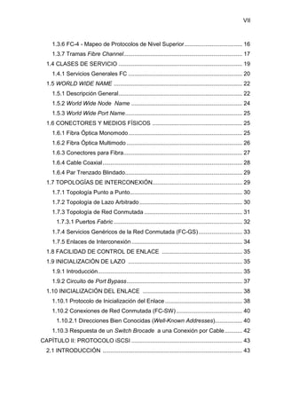 VII
1.3.6 FC-4 - Mapeo de Protocolos de Nivel Superior.................................... 16
1.3.7 Tramas Fibre Channel.......................................................................... 17
1.4 CLASES DE SERVICIO ............................................................................. 19
1.4.1 Servicios Generales FC ....................................................................... 20
1.5 WORLD WIDE NAME ................................................................................ 22
1.5.1 Descripción General............................................................................. 22
1.5.2 World Wide Node Name ..................................................................... 24
1.5.3 World Wide Port Name......................................................................... 25
1.6 CONECTORES Y MEDIOS FÍSICOS ........................................................ 25
1.6.1 Fibra Óptica Monomodo....................................................................... 25
1.6.2 Fibra Óptica Multimodo ........................................................................ 26
1.6.3 Conectores para Fibra.......................................................................... 27
1.6.4 Cable Coaxial....................................................................................... 28
1.6.4 Par Trenzado Blindado......................................................................... 29
1.7 TOPOLOGÍAS DE INTERCONEXIÓN........................................................ 29
1.7.1 Topología Punto a Punto...................................................................... 30
1.7.2 Topología de Lazo Arbitrado................................................................ 30
1.7.3 Topología de Red Conmutada ............................................................. 31
1.7.3.1 Puertos Fabric ................................................................................ 32
1.7.4 Servicios Genéricos de la Red Conmutada (FC-GS) ........................... 33
1.7.5 Enlaces de Interconexión..................................................................... 34
1.8 FACILIDAD DE CONTROL DE ENLACE .................................................. 35
1.9 INICIALIZACIÓN DE LAZO ....................................................................... 35
1.9.1 Introducción.......................................................................................... 35
1.9.2 Circuito de Port Bypass........................................................................ 37
1.10 INICIALIZACIÓN DEL ENLACE .............................................................. 38
1.10.1 Protocolo de Inicialización del Enlace ................................................ 38
1.10.2 Conexiones de Red Conmutada (FC-SW) ......................................... 40
1.10.2.1 Direcciones Bien Conocidas (Well-Known Addresses)................. 40
1.10.3 Respuesta de un Switch Brocade a una Conexión por Cable........... 42
CAPÍTULO II: PROTOCOLO iSCSI ..................................................................... 43
2.1 INTRODUCCIÓN ....................................................................................... 43
 