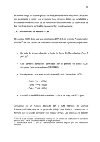 58
el nombre tenga un alcance global, ser independiente de la dirección o ubicación,
ser persistente y único en el mundo. Los nombres deben ser ampliables y
escalables con la utilización de los nombres de las autoridades. La codificación de
los nombres debería ser legible manualmente y mecánicamente.
2.4.3 Codificación de los Nombres iSCSI
Un nombre iSCSI debe usar una codificación UTF-8 (8-bit Unicode Transformation
Format)22
de una cadena de caracteres unicode con las siguientes propiedades:
• Se trata de la normalización unicode de forma C (Normalization Form C
(NFC))23
.
• Sólo contiene caracteres permitidos por la plantilla de salida iSCSI
stringprep (que se describe en [RFC3722]).
• Los siguientes caracteres se utilizan en el formato de nombres iSCSI:
- Guión ('-'= U +002d)
- Punto ('.'= U +002e)
- Colon (':'= U +003a)
• La codificación UTF-8 de los nombres no debe ser mayor de 223 bytes.
Stringprep es un método diseñado por el IDN (Nombre de Dominio
Internacionalizado) que es un grupo de trabajo para traducir cadenas en un
formato que se puede comparar con opaque strings. Las cadenas no deberán
22
UTF-8 (8-bit Unicode Transformation Format).- es un formato de codificación de caracteres
Unicode e ISO 10646 utilizando símbolos de longitud variable.
23
Normalization Form C (NFC).- Descomposición canónica seguida por una composición
canónica.
 