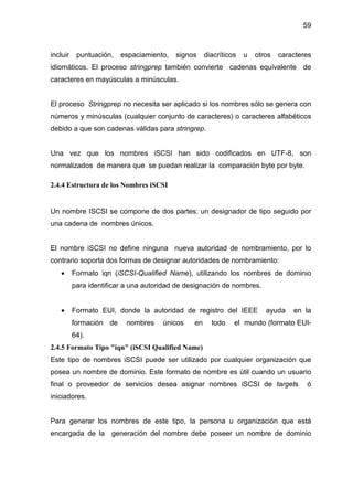 59
incluir puntuación, espaciamiento, signos diacríticos u otros caracteres
idiomáticos. El proceso stringprep también convierte cadenas equivalente de
caracteres en mayúsculas a minúsculas.
El proceso Stringprep no necesita ser aplicado si los nombres sólo se genera con
números y minúsculas (cualquier conjunto de caracteres) o caracteres alfabéticos
debido a que son cadenas válidas para stringrep.
Una vez que los nombres iSCSI han sido codificados en UTF-8, son
normalizados de manera que se puedan realizar la comparación byte por byte.
2.4.4 Estructura de los Nombres iSCSI
Un nombre ISCSI se compone de dos partes: un designador de tipo seguido por
una cadena de nombres únicos.
El nombre iSCSI no define ninguna nueva autoridad de nombramiento, por lo
contrario soporta dos formas de designar autoridades de nombramiento:
• Formato iqn (iSCSI-Qualified Name), utilizando los nombres de dominio
para identificar a una autoridad de designación de nombres.
• Formato EUI, donde la autoridad de registro del IEEE ayuda en la
formación de nombres únicos en todo el mundo (formato EUI-
64).
2.4.5 Formato Tipo "iqn" (iSCSI Qualified Name)
Este tipo de nombres iSCSI puede ser utilizado por cualquier organización que
posea un nombre de dominio. Este formato de nombre es útil cuando un usuario
final o proveedor de servicios desea asignar nombres iSCSI de targets ó
iniciadores.
Para generar los nombres de este tipo, la persona u organización que está
encargada de la generación del nombre debe poseer un nombre de dominio
 