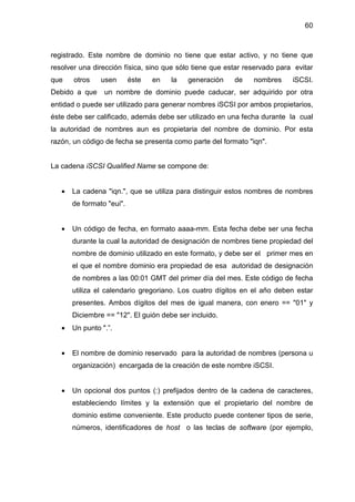 60
registrado. Este nombre de dominio no tiene que estar activo, y no tiene que
resolver una dirección física, sino que sólo tiene que estar reservado para evitar
que otros usen éste en la generación de nombres iSCSI.
Debido a que un nombre de dominio puede caducar, ser adquirido por otra
entidad o puede ser utilizado para generar nombres iSCSI por ambos propietarios,
éste debe ser calificado, además debe ser utilizado en una fecha durante la cual
la autoridad de nombres aun es propietaria del nombre de dominio. Por esta
razón, un código de fecha se presenta como parte del formato "iqn".
La cadena iSCSI Qualified Name se compone de:
• La cadena "iqn.", que se utiliza para distinguir estos nombres de nombres
de formato "eui".
• Un código de fecha, en formato aaaa-mm. Esta fecha debe ser una fecha
durante la cual la autoridad de designación de nombres tiene propiedad del
nombre de dominio utilizado en este formato, y debe ser el primer mes en
el que el nombre dominio era propiedad de esa autoridad de designación
de nombres a las 00:01 GMT del primer día del mes. Este código de fecha
utiliza el calendario gregoriano. Los cuatro dígitos en el año deben estar
presentes. Ambos dígitos del mes de igual manera, con enero == "01" y
Diciembre == "12". El guión debe ser incluido.
• Un punto ".”.
• El nombre de dominio reservado para la autoridad de nombres (persona u
organización) encargada de la creación de este nombre iSCSI.
• Un opcional dos puntos (:) prefijados dentro de la cadena de caracteres,
estableciendo límites y la extensión que el propietario del nombre de
dominio estime conveniente. Este producto puede contener tipos de serie,
números, identificadores de host o las teclas de software (por ejemplo,
 