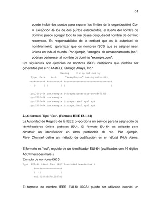 61
puede incluir dos puntos para separar los límites de la organización). Con
la excepción de los de dos puntos establecidos, el dueño del nombre de
dominio puede agregar todo lo que desee después del nombre de dominio
reservado. Es responsabilidad de la entidad que es la autoridad de
nombramiento garantizar que los nombres iSCSI que se asignan sean
únicos en todo el mundo. Por ejemplo, "arreglos de almacenamiento, Inc.",
podrían pertenecer al nombre de dominio "example.com".
Los siguientes son ejemplos de nombres iSCSI calificados que podrían ser
generados por el "EXAMPLE Storage Arrays, Inc."
Naming String defined by
Type Date Auth "example.com" naming authority
+--++-----+ +---------+ +--------------------------------+
| || | | | | |
iqn.2001-04.com.example:Storage:Diskarrays-sn-a8675309
iqn.2001-04.com.example
iqn.2001-04.com.example:Storage.tape1.sys1.xyz
iqn.2001-04.com.example:Storage.Disk2.sys1.xyz
2.4.6 Formato Tipo "Eui". (Formato IEEE EUI-64)
La Autoridad de Registro de la IEEE proporciona un servicio para la asignación de
identificadores únicos globales [EUI]. El formato EUI-64 es utilizado para
construir un identificador en otros protocolos de red. Por ejemplo,
Fibre Channel define un método de codificación en un World Wide Name.
El formato es "eui", seguido de un identificador EUI-64 (codificados con 16 dígitos
ASCII hexadecimales).
Ejemplo de nombres iSCSI:
Type EUI-64 identifier (ASCII-encoded hexadecimal)
+--++--------------+
| || |
eui.02004567A425678D
El formato de nombre IEEE EUI-64 iSCSI puede ser utilizado cuando un
 