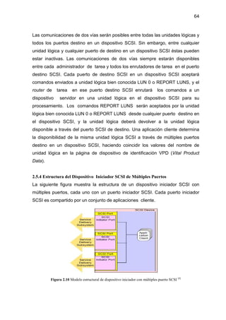 64
Las comunicaciones de dos vías serán posibles entre todas las unidades lógicas y
todos los puertos destino en un dispositivo SCSI. Sin embargo, entre cualquier
unidad lógica y cualquier puerto de destino en un dispositivo SCSI éstas pueden
estar inactivas. Las comunicaciones de dos vías siempre estarán disponibles
entre cada administrador de tarea y todos los enrutadores de tarea en el puerto
destino SCSI. Cada puerto de destino SCSI en un dispositivo SCSI aceptará
comandos enviados a unidad lógica bien conocida LUN 0 o REPORT LUNS, y el
router de tarea en ese puerto destino SCSI enrutará los comandos a un
dispositivo servidor en una unidad lógica en el dispositivo SCSI para su
procesamiento. Los comandos REPORT LUNS serán aceptados por la unidad
lógica bien conocida LUN 0 o REPORT LUNS desde cualquier puerto destino en
el dispositivo SCSI, y la unidad lógica deberá devolver a la unidad lógica
disponible a través del puerto SCSI de destino. Una aplicación cliente determina
la disponibilidad de la misma unidad lógica SCSI a través de múltiples puertos
destino en un dispositivo SCSI, haciendo coincidir los valores del nombre de
unidad lógica en la página de dispositivo de identificación VPD (Vital Product
Data).
2.5.4 Estructura del Dispositivo Iniciador SCSI de Múltiples Puertos
La siguiente figura muestra la estructura de un dispositivo iniciador SCSI con
múltiples puertos, cada uno con un puerto iniciador SCSI. Cada puerto iniciador
SCSI es compartido por un conjunto de aplicaciones cliente.
Figura 2.10 Modelo estructural de dispositivo iniciador con múltiples puerto SCSI [4]
 