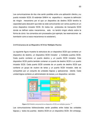 65
Las comunicaciones de dos vías serán posibles entre una aplicación cliente y su
puerto iniciador SCSI. El estándar SAM-4 no especifica o requiere la definición
de ningún mecanismo por el que un dispositivo de destino SCSI tendría la
capacidad para descubrir que éste se está comunicando con varios puertos en un
único dispositivo iniciador SCSI. En todos los protocolos de transporte SCSI
donde se definen estos mecanismos, esto no tendrá ningún efecto sobre la
forma de cómo los comandos son procesados (por ejemplo, las reservaciones se
tramitarán como si esos mecanismos no existieran).
2.5.5 Estructura de un Dispositivo SCSI de Múltiples Puertos
La siguiente figura muestra la estructura de un dispositivo SCSI que contiene un
dispositivo de destino, un dispositivo SCSI iniciador y múltiples puertos SCSI.
Cada puerto contiene un puerto destino y un puerto SCSI iniciador. Este
dispositivo SCSI podría también contener un puerto de destino SCSI o un puerto
iniciador SCSI. Cada puerto SCSI consiste de un puerto de destino SCSI que
contiene un grupo de routers de tarea y un puerto SCSI iniciador, éste es
compartido por un conjunto de unidades lógicas y aplicaciones cliente. Cada
unidad lógica contiene un administrador de tareas y un dispositivo servidor.
Figura 2.11 Modelo estructural de un dispositivo SCSI con múltiples puertos [4]
Las comunicaciones bidireccionales serán posibles entre todas las unidades
lógicas y todos los puertos destino SCSI en un dispositivo SCSI. Sin embargo,
 