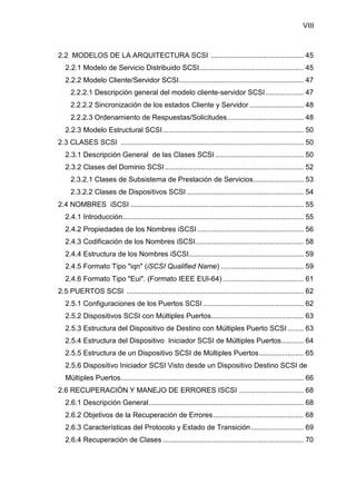 VIII
2.2 MODELOS DE LA ARQUITECTURA SCSI .............................................. 45
2.2.1 Modelo de Servicio Distribuido SCSI.................................................... 45
2.2.2 Modelo Cliente/Servidor SCSI.............................................................. 47
2.2.2.1 Descripción general del modelo cliente-servidor SCSI................... 47
2.2.2.2 Sincronización de los estados Cliente y Servidor........................... 48
2.2.2.3 Ordenamiento de Respuestas/Solicitudes...................................... 48
2.2.3 Modelo Estructural SCSI...................................................................... 50
2.3 CLASES SCSI ........................................................................................... 50
2.3.1 Descripción General de las Clases SCSI............................................ 50
2.3.2 Clases del Dominio SCSI..................................................................... 52
2.3.2.1 Clases de Subsistema de Prestación de Servicios......................... 53
2.3.2.2 Clases de Dispositivos SCSI .......................................................... 54
2.4 NOMBRES iSCSI ...................................................................................... 55
2.4.1 Introducción.......................................................................................... 55
2.4.2 Propiedades de los Nombres iSCSI..................................................... 56
2.4.3 Codificación de los Nombres iSCSI...................................................... 58
2.4.4 Estructura de los Nombres iSCSI......................................................... 59
2.4.5 Formato Tipo "iqn" (iSCSI Qualified Name) ......................................... 59
2.4.6 Formato Tipo "Eui". (Formato IEEE EUI-64) ........................................ 61
2.5 PUERTOS SCSI ........................................................................................ 62
2.5.1 Configuraciones de los Puertos SCSI .................................................. 62
2.5.2 Dispositivos SCSI con Múltiples Puertos.............................................. 63
2.5.3 Estructura del Dispositivo de Destino con Múltiples Puerto SCSI ........ 63
2.5.4 Estructura del Dispositivo Iniciador SCSI de Múltiples Puertos........... 64
2.5.5 Estructura de un Dispositivo SCSI de Múltiples Puertos...................... 65
2.5.6 Dispositivo Iniciador SCSI Visto desde un Dispositivo Destino SCSI de
Múltiples Puertos........................................................................................... 66
2.6 RECUPERACIÓN Y MANEJO DE ERRORES ISCSI ................................ 68
2.6.1 Descripción General............................................................................. 68
2.6.2 Objetivos de la Recuperación de Errores............................................. 68
2.6.3 Características del Protocolo y Estado de Transición .......................... 69
2.6.4 Recuperación de Clases ...................................................................... 70
 