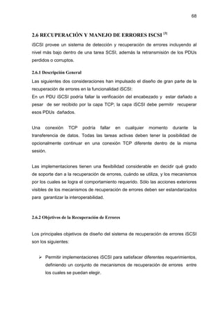 68
2.6 RECUPERACIÓN Y MANEJO DE ERRORES ISCSI [3]
iSCSI provee un sistema de detección y recuperación de errores incluyendo al
nivel más bajo dentro de una tarea SCSI, además la retransmisión de los PDUs
perdidos o corruptos.
2.6.1 Descripción General
Las siguientes dos consideraciones han impulsado el diseño de gran parte de la
recuperación de errores en la funcionalidad iSCSI:
En un PDU iSCSI podría fallar la verificación del encabezado y estar dañado a
pesar de ser recibido por la capa TCP; la capa iSCSI debe permitir recuperar
esos PDUs dañados.
Una conexión TCP podría fallar en cualquier momento durante la
transferencia de datos. Todas las tareas activas deben tener la posibilidad de
opcionalmente continuar en una conexión TCP diferente dentro de la misma
sesión.
Las implementaciones tienen una flexibilidad considerable en decidir qué grado
de soporte dan a la recuperación de errores, cuándo se utiliza, y los mecanismos
por los cuales se logra el comportamiento requerido. Sólo las acciones exteriores
visibles de los mecanismos de recuperación de errores deben ser estandarizados
para garantizar la interoperabilidad.
2.6.2 Objetivos de la Recuperación de Errores
Los principales objetivos de diseño del sistema de recuperación de errores iSCSI
son los siguientes:
Permitir implementaciones iSCSI para satisfacer diferentes requerimientos,
definiendo un conjunto de mecanismos de recuperación de errores entre
los cuales se puedan elegir.
 