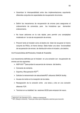 69
Garantizar la interoperabilidad entre dos implementaciones soportando
diferentes conjuntos de capacidades de recuperación de errores.
Definir los mecanismos de recuperación de errores para asegurarse el
ordenamiento de comandos, para los iniciadores que demandan
ordenamiento.
No hacer adiciones en la ruta rápida, pero permitir una complejidad
moderada en la ruta de recuperación de errores.
Prevenir tanto al iniciador como al destino de tratar de recuperar el mismo
conjunto de PDUs, al mismo tiempo. Debe haber una clara funcionalidad
de recuperación de errores de distribución entre el iniciador y de destino.
2.6.3 Características del Protocolo y Estado de Transición
Los mecanismos definidos por el iniciador en una conexión con recuperación de
errores son los siguientes:
NOP-OUT 24
para probar la secuencia de números del destino.
Comando de reintento.
Soporte y Recuperación R2T25
.
Solicitar la retransmisión de status/data/R2T utilizando SNACK facility.
Acuses de recibo en la recepción de los datos.
Reasignación de la conexión entre una tarea y otra en una conexión
diferente TCP.
Terminar en su totalidad las sesiones iSCSI para empezar de nuevo.
24
NOP-OUT (No Operation-OUT). - Salida no operacional.
25
R2T (Ready to transmit).- Tarea que indica que el dispositivo está listo para transmitir.
 
