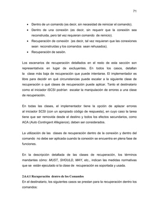 71
• Dentro de un comando (es decir, sin necesidad de reiniciar el comando).
• Dentro de una conexión (es decir, sin requerir que la conexión sea
reconstruida, pero tal vez requieran comando de reinicio).
• Recuperación de conexión (es decir, tal vez requieran que las conexiones
sean reconstruidas y los comandos sean rehusados).
• Recuperación de sesión.
Los escenarios de recuperación detallados en el resto de esta sección son
representativos en lugar de excluyentes. En todos los casos, detallan
la clase más baja de recuperación que puede intentarse. El implementador es
libre para decidir en qué circunstancias puede escalar a la siguiente clase de
recuperación o qué clases de recuperación puede aplicar. Tanto el destinatario
como el iniciador iSCSI podrían escalar la manipulación de errores a una clase
de recuperación.
En todas las clases, el implementador tiene la opción de aplazar errores
al iniciador SCSI (con un apropiado código de respuesta), en cuyo caso la tarea
tiene que ser removida desde el destino y todos los efectos secundarios, como
ACA (Auto Contingent Allegiance), deben ser considerados.
La utilización de las clases de recuperación dentro de la conexión y dentro del
comando no debe ser aplicada cuando la conexión se encuentra en plena fase de
funciones.
En la descripción detallada de las clases de recuperación, los términos
mandantes cómo: MUST, SHOULD, MAY, etc., indican las medidas normativas
que se están ejecutado si la clase de recuperación es soportada y usada.
2.6.4.1 Recuperación dentro de los Comandos
En el destinatario, los siguientes casos se prestan para la recuperación dentro los
comandos:
 