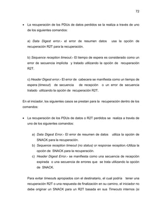 72
• La recuperación de los PDUs de datos perdidos se la realiza a través de uno
de los siguientes comandos:
a) Data Digest error.- el error de resumen datos usa la opción de
recuperación R2T para la recuperación.
b) Sequence reception timeout.- El tiempo de espera es considerado como un
error de secuencia implícita y tratado utilizando la opción de recuperación
R2T.
c) Header Digest error.- El error de cabecera se manifiesta como un tiempo de
espera (timeout) de secuencia de recepción o un error de secuencia
tratado utilizando la opción de recuperación R2T.
En el iniciador, los siguientes casos se prestan para la recuperación dentro de los
comandos:
• La recuperación de los PDUs de datos o R2T perdidos se realiza a través de
uno de los siguientes comandos:
a) Data Digest Error.- El error de resumen de datos utiliza la opción de
SNACK para la recuperación.
b) Sequence reception timeout (no status) or response reception.-Utiliza la
opción de SNACK para la recuperación.
c) Header Digest Error.- se manifiesta como una secuencia de recepción
expirada o una secuencia de errores que se trata utilizando la opción
de SNACK.
Para evitar timeouts apropiados con el destinatario, el cual podría tener una
recuperación R2T o una respuesta de finalización en su camino, el iniciador no
debe originar un SNACK para un R2T basada en sus Timeouts internos (si
 