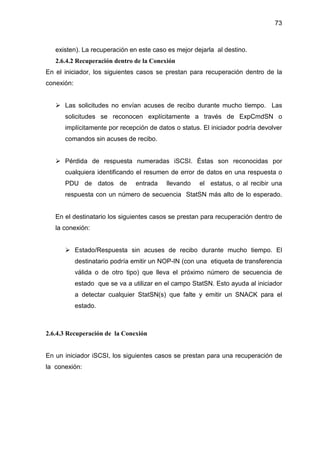 73
existen). La recuperación en este caso es mejor dejarla al destino.
2.6.4.2 Recuperación dentro de la Conexión
En el iniciador, los siguientes casos se prestan para recuperación dentro de la
conexión:
Las solicitudes no envían acuses de recibo durante mucho tiempo. Las
solicitudes se reconocen explícitamente a través de ExpCmdSN o
implícitamente por recepción de datos o status. El iniciador podría devolver
comandos sin acuses de recibo.
Pérdida de respuesta numeradas iSCSI. Éstas son reconocidas por
cualquiera identificando el resumen de error de datos en una respuesta o
PDU de datos de entrada llevando el estatus, o al recibir una
respuesta con un número de secuencia StatSN más alto de lo esperado.
En el destinatario los siguientes casos se prestan para recuperación dentro de
la conexión:
Estado/Respuesta sin acuses de recibo durante mucho tiempo. El
destinatario podría emitir un NOP-IN (con una etiqueta de transferencia
válida o de otro tipo) que lleva el próximo número de secuencia de
estado que se va a utilizar en el campo StatSN. Esto ayuda al iniciador
a detectar cualquier StatSN(s) que falte y emitir un SNACK para el
estado.
2.6.4.3 Recuperación de la Conexión
En un iniciador iSCSI, los siguientes casos se prestan para una recuperación de
la conexión:
 