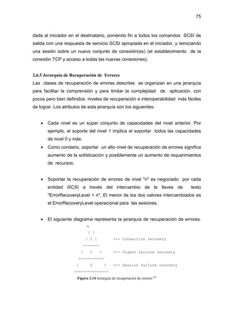 75
dada al iniciador en el destinatario, poniendo fin a todos los comandos SCSI de
salida con una respuesta de servicio SCSI apropiada en el iniciador, y reiniciando
una sesión sobre un nuevo conjunto de conexión(es) (el establecimiento de la
conexión TCP y acceso a todas las nuevas conexiones).
2.6.5 Jerarquía de Recuperación de Errores
Las clases de recuperación de errores descritas se organizan en una jerarquía
para facilitar la comprensión y para limitar la complejidad de aplicación, con
pocos pero bien definidos niveles de recuperación e interoperabilidad más fáciles
de lograr. Los atributos de esta jerarquía son los siguientes:
• Cada nivel es un súper conjunto de capacidades del nivel anterior. Por
ejemplo, el soporte del nivel 1 implica el soportar todos las capacidades
de nivel 0 y más.
• Como corolario, soportar un alto nivel de recuperación de errores significa
aumento de la sofisticación y posiblemente un aumento de requerimientos
de recursos.
• Soportar la recuperación de errores de nivel "n" es negociado por cada
entidad iSCSI a través del intercambio de la llaves de texto
"ErrorRecoveryLevel = n". El menor de los dos valores intercambiados es
el ErrorRecoveryLevel operacional para las sesiones.
• El siguiente diagrama representa la jerarquía de recuperación de errores.
+
/ 
/ 2  <-- Connection recovery
+-----+
/ 1  <-- Digest failure recovery
+---------+
/ 0  <-- Session failure recovery
+-------------+
Figura 2.14 Jerarquía de recuperación de errores [4]
 