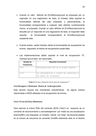 76
• Cuando un valor definido de ErrorRecoveryLevel es propuesto por un
originador en una negociación de texto, el iniciador debe soportar la
funcionalidad definida del valor propuesto y adicionalmente, la
funcionalidad correspondiente a cualquier valor definido numéricamente
menos el propuesto. Cuando un valor definido de ErrorRecoveryLevel es
devuelto por un responder en una negociación de texto, el responder debe
soportar la funcionalidad correspondiente al ErrorRecoveryLevel
aceptando éste.
• Cuando ambas partes intentan utilizar la funcionalidad de recuperación de
errores negociada, el intento de recuperación puede fallar.
• Las implementaciones deben soportar el nivel de recuperación "0",
mientras que el resto son opcionales.
Niveles de
Transacción
Requisito incremental
0->1 Retransmisiones PDU en la misma conexión
1->2 La retransmisión a través de conexiones y
de cambio de allegiance
Tabla 2.1 Niveles y Requisitos de las clases de recuperación [3]
2.6.6 Reasignar y Reintentar Dentro de la Recuperación
Esta sección resume dos importantes características de alguna manera
relacionadas a iSCSI utilizadas en la recuperación de errores.
2.6.6.1 El uso del Retry (Reintento)
Para reenviar el mismo PDU del comando iSCSI (“retry") en ausencia de un
comando de reconocimiento o acknowledgement por medio de una actualización
ExpCmdSN o una respuesta, un iniciador intenta unir "plug" las discontinuidades
en el número de secuencia de comando CmdSN ordenando éste en el destino
 
