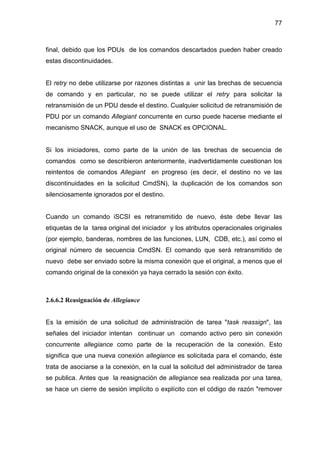 77
final, debido que los PDUs de los comandos descartados pueden haber creado
estas discontinuidades.
El retry no debe utilizarse por razones distintas a unir las brechas de secuencia
de comando y en particular, no se puede utilizar el retry para solicitar la
retransmisión de un PDU desde el destino. Cualquier solicitud de retransmisión de
PDU por un comando Allegiant concurrente en curso puede hacerse mediante el
mecanismo SNACK, aunque el uso de SNACK es OPCIONAL.
Si los iniciadores, como parte de la unión de las brechas de secuencia de
comandos como se describieron anteriormente, inadvertidamente cuestionan los
reintentos de comandos Allegiant en progreso (es decir, el destino no ve las
discontinuidades en la solicitud CmdSN), la duplicación de los comandos son
silenciosamente ignorados por el destino.
Cuando un comando iSCSI es retransmitido de nuevo, éste debe llevar las
etiquetas de la tarea original del iniciador y los atributos operacionales originales
(por ejemplo, banderas, nombres de las funciones, LUN, CDB, etc.), así como el
original número de secuencia CmdSN. El comando que será retransmitido de
nuevo debe ser enviado sobre la misma conexión que el original, a menos que el
comando original de la conexión ya haya cerrado la sesión con éxito.
2.6.6.2 Reasignación de Allegiance
Es la emisión de una solicitud de administración de tarea "task reassign", las
señales del iniciador intentan continuar un comando activo pero sin conexión
concurrente allegiance como parte de la recuperación de la conexión. Esto
significa que una nueva conexión allegiance es solicitada para el comando, éste
trata de asociarse a la conexión, en la cual la solicitud del administrador de tarea
se publica. Antes que la reasignación de allegiance sea realizada por una tarea,
se hace un cierre de sesión implícito o explícito con el código de razón "remover
 