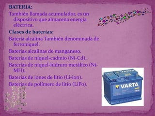 BATERIA:También llamada acumulador, es un dispositivo que almacena energía eléctrica.Clases de baterías:Batería alcalina También denominada de ferroníquel.Baterías alcalinas de manganeso.Baterías de níquel-cadmio (Ni-Cd).Baterías de níquel-hidruro metálico (Ni-MH).Baterías de iones de litio (Li-ion).Baterías de polímero de litio (LiPo).