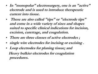 In "monopolar" electrosurgery, one is an "active" electrode and is used to introduce therapeutic current into tissue. These are also called "tips" or "electrode tips" and come in a wide variety of sizes and shapes suited to specific clinical indications for incision, excision, curettage, and coagulation. There are three classes of active electrodes ;  single wire electrodes for incising or excising . Loop electrodes for planing tissue; and Heavy bulkier electrodes for coagulation procedures.  