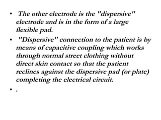 The other electrode is the "dispersive" electrode and is in the form of a large flexible pad. "Dispersive" connection to the patient is by means of capacitive coupling which works through normal street clothing without direct skin contact so that the patient reclines against the dispersive pad (or plate) completing the electrical circuit. . 