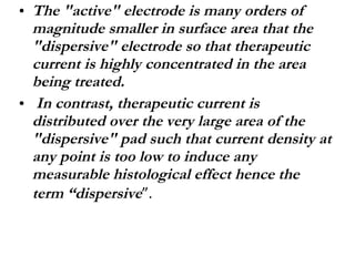 The "active" electrode is many orders of magnitude smaller in surface area that the "dispersive" electrode so that therapeutic current is highly concentrated in the area being treated. In contrast, therapeutic current is distributed over the very large area of the "dispersive" pad such that current density at any point is too low to induce any measurable histological effect hence the term “dispersive ”. 