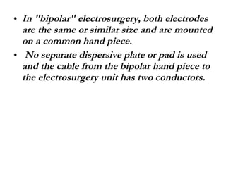 In "bipolar" electrosurgery, both electrodes are the same or similar size and are mounted on a common hand piece. No separate dispersive plate or pad is used and the cable from the bipolar hand piece to the electrosurgery unit has two conductors. 