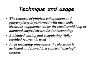 Technique and usage The removal of gingival enlargement and gingivoplasty is performed with the needle electrode ,supplemented by the small ovoid loop or diamond shaped electrodes for festooning. A blended cutting and coagulating (fully) rectified )current is used  In all reshaping procedures the electrode is activated and moved in a concise “shaving” motion. 