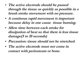 The active electrode should be passed through the tissue as quickly as possible in a brush stroke movement with no pressure. A continous rapid movement is important because delay in one cause  tissue burning. Allow time between each stroke for dissipation of heat so that there is less tissue damage(5 to 10 seconds) Precaution: tissue should not be stretched. The active electrode must not come in contact with periosteum or bone . 