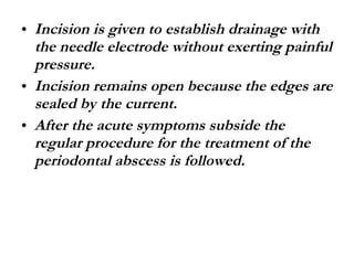 Incision is given to establish drainage with the needle electrode without exerting painful pressure. Incision remains open because the edges are sealed by the current. After the acute symptoms subside the regular procedure for the treatment of the periodontal abscess is followed. 
