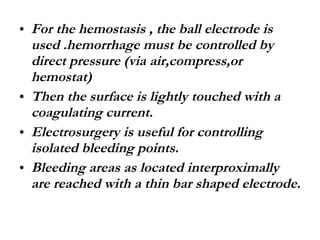 For the hemostasis , the ball electrode is used .hemorrhage must be controlled by direct pressure (via air,compress,or hemostat) Then the surface is lightly touched with a coagulating current. Electrosurgery is useful for controlling isolated bleeding points. Bleeding areas as located interproximally are reached with a thin bar shaped electrode. 