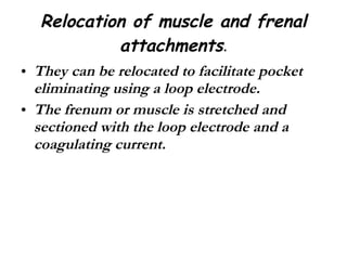 Relocation of muscle and frenal attachments . They can be relocated to facilitate pocket eliminating using a loop electrode. The frenum or muscle is stretched and sectioned with the loop electrode and a coagulating current. 