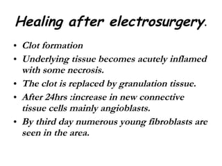 Healing after electrosurgery . Clot formation  Underlying tissue becomes acutely inflamed with some necrosis. The clot is replaced by granulation tissue. After 24hrs :increase in new connective tissue cells mainly angioblasts. By third day numerous young fibroblasts are seen in the area. 