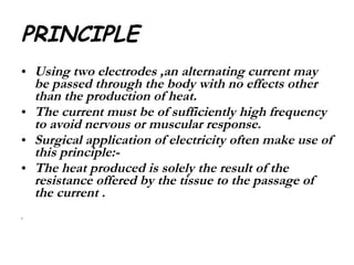 PRINCIPLE Using two electrodes ,an alternating current may be passed through the body with no effects other than the production of heat. The current must be of sufficiently high frequency to avoid nervous or muscular response. Surgical application of electricity often make use of this principle:- The heat produced is solely the result of the resistance offered by the tissue to the passage of the current . 