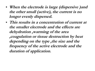 When the electrode is large (dispersive )and the other small (active), the current is no longer evenly dispersed. This results in a concentration of current at the smaller electrode and the effects are dehydration ,warming of the area ,coagulation or tissue destruction by heat depending on the type ,the size and the frequency of the active electrode and the duration of application .  