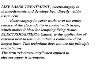 LIKE LASER TREATMENT , electrosurgery is thermodynamic and develops heat directly within  tissue cells. electrosurgery however works over the entire surface of the electrode tip in contact with tissue, which makes it ideal for sculpting living tissue. ELECTROCAUTERY:-Cautery is the application of external heat to tissue to induce a controlled third degree burn. This technique does not use the principle of diathermy. The term “electrocautery”when applied to electrosurgery is erroneous . 