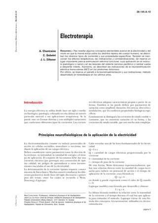 ENCICLOPEDIA MÉDICO-QUIRÚRGICA – 26-145-A-10

26-145-A-10

Electroterapia
A. Chantraine
C. Gobelet
J. L. Ziltener

Resumen.– Tras reseñar algunos conceptos elementales acerca de la electricidad y del
modo en que la misma actúa sobre los distintos tejidos del cuerpo humano, se describen los diversos tipos de corrientes y sus propiedades específicas. También se mencionan los efectos terapéuticos, las indicaciones y contraindicaciones. Se reserva un
lugar importante para la estimulación eléctrica funcional, cuya aplicación en el músculo (patológico o sano) y en las lesiones del sistema nervioso periférico o central vuelve
a despertar interés. Asimismo, se describen las indicaciones de la neuroestimulación
eléctrica transcutánea (NET) en los síndromes dolorosos.
Por último, se reserva un párrafo a la biorretroalimentación y sus indicaciones, método
desarrollado en kinesiterapia en los últimos años.

Introducción
La energía eléctrica se utiliza desde hace un siglo y medio
en fisiología y patología, cobrando en esta última un interés
particular merced a sus aplicaciones terapéuticas. Se la
puede usar en formas diversas y con múltiples variaciones
que conforman diferentes tipos de corrientes. Las corrien-

tes eléctricas adoptan características propias a partir de su
forma. También se las puede definir por parámetros de
variación como amplitud, duración, frecuencia, dirección y
modulación, que les confieren propiedades biológicas específicas.
Comúnmente se distinguen las corrientes de estado estable o
constante, que no muestran variación en su forma, y las
corrientes de estado variable, que son mucho más complejas.

Principios neurofisiológicos de la aplicación de la electricidad

© Elsevier, París

La electroestimulación consiste en inducir potenciales de
acción en células excitables, musculares o nerviosas, mediante la aplicación de un campo eléctrico.
Deben considerarse varios parámetros como la elección de
la corriente, su intensidad, la cantidad de energía y el tiempo de aplicación. El conjunto de los mismos debe dar una
corriente eléctrica que provoque una contracción de óptima calidad, sin peligro de quemaduras u otros inconvenientes vinculados al uso de la electricidad.
La determinación de la corriente óptima requiere conocimientos de física básica. Muchos autores estudiaron los diferentes parámetros desde fines del siglo diecinueve y principios del veinte, entre los cuales se recuerda a Weiss,
Hoorweg y Lapicque.

Alex CHANTRAINE: Professeur, médecine physique et de réadaptation.
Jean-Luc ZILTENER: Chef de clinique, médecine physique et de réadaptation.
Hôpital universitaire (Beau-Séjour), 1211 Genève 14, Suisse.
Charles GOBELET: Privat docent, chef de service, médecine physique et de
réadaptation, hôpital de Gravelone, Sion, Suisse.

Cabe recordar una de las leyes fundamentales de la electricidad.
Q=Ixt
Q = cantidad de cargas eléctricas proporcionada por la
corriente
I = intensidad de la corriente
t = tiempo de paso de la corriente
De esta forma, Weiss determina experimentalmente que
hay una relación directa entre la cantidad de cargas necesarias para inducir un potencial de acción y el tiempo de
aplicación de la corriente, cuya fórmula es:
Q = q + it
en donde q puede expresarse como el valor de Q cuando
t = 0.
Lapicque modifica esta fórmula por desarrollo y obtiene:
I = q + it
La última fórmula establece la relación entre la intensidad
de la corriente y el tiempo durante el cual hay que aplicarla para estimular el músculo. Lapicque extrae de esta fórmula dos conceptos, frecuentemente utilizados en electroestimulación:
página 1

 