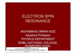 ELECTRON SPIN
                                         RESONANCE

                               MOHAMMAD IMRAN AZIZ
                                  Assistant Professor
                                PHYSICS DEPARTMENT
                              SHIBLI NATIONAL COLLEGE,
                                  AZAMGARH (India).
                                                pdfMachine
                        Is a pdf writer that produces quality PDF files with ease!
Produce quality PDF files in seconds and preserve the integrity of your original documents. Compatible across
     nearly all Windows platforms, if you can print from a windows application you can use pdfMachine.
                                               Get yours now!
 