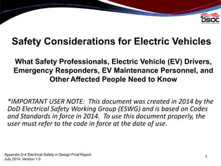 Safety Considerations for Electric Vehicles
What Safety Professionals, Electric Vehicle (EV) Drivers,
Emergency Responders, EV Maintenance Personnel, and
Other Affected People Need to Know
*IMPORTANT USER NOTE: This document was created in 2014 by the
DoD Electrical Safety Working Group (ESWG) and is based on Codes
and Standards in force in 2014. To use this document properly, the
user must refer to the code in force at the date of use.
1
Appendix D-4 Electrical Safety in Design Final Report
July 2014; Version 1.0
 